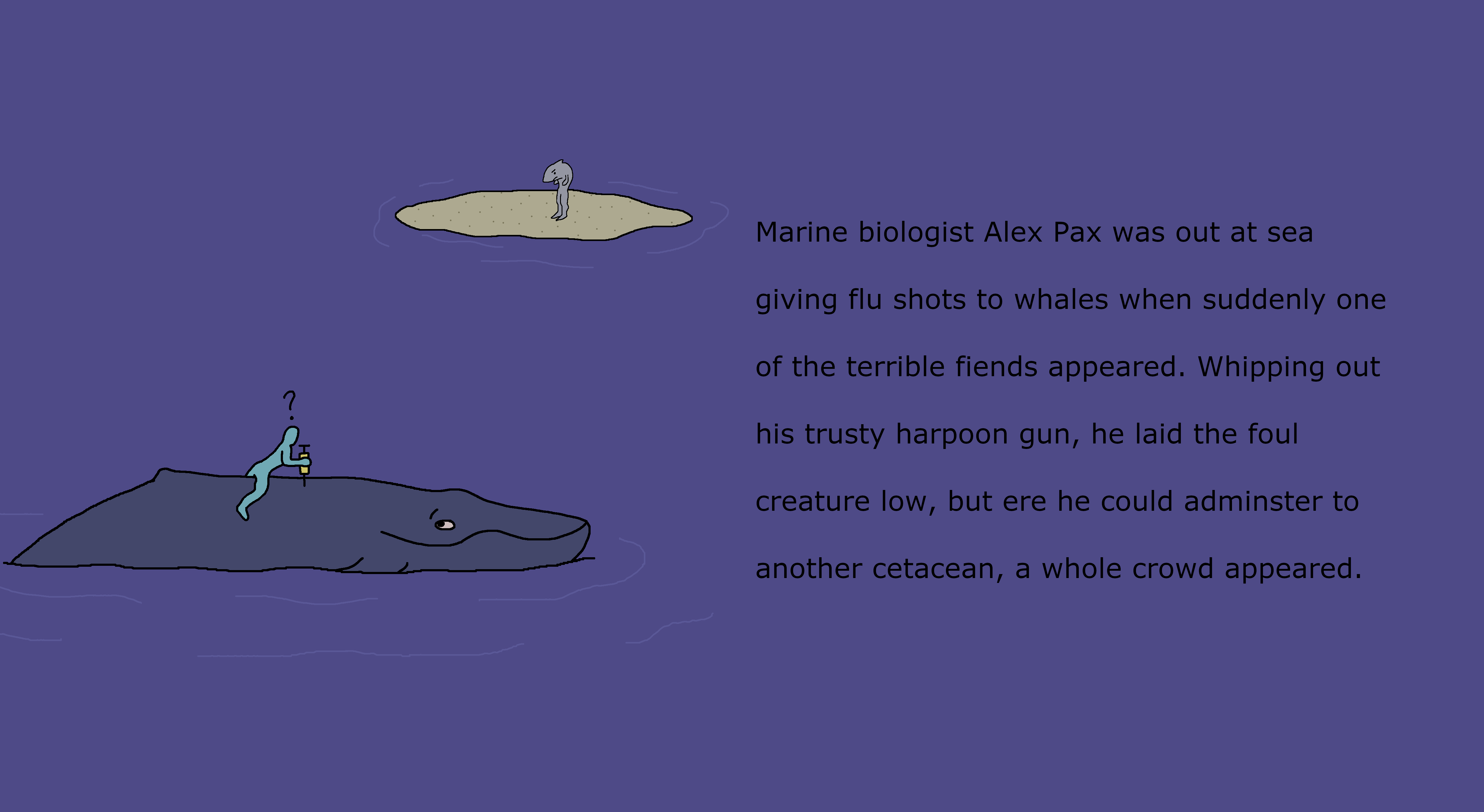 A blue man inserts a syringe into a humpback whale
                    as he looks, confused, at a man-shark. A caption reads,
                    'Marine biologist Alex Pax was out at sea giving flu shots
                    to whales when suddenly one of the terrible fiends appeared.
                    Whipping out his trusty harpoon gun, he laid the foul
                    creature low, but ere he could adminster to another cetacean,
                    a whole crowd appeared.'
